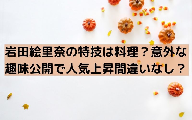 岩田絵里奈の特技は料理 意外な趣味も公開で人気急上昇間違いなし